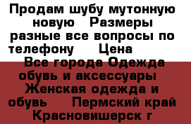 Продам шубу мутонную новую . Размеры разные,все вопросы по телефону.  › Цена ­ 10 000 - Все города Одежда, обувь и аксессуары » Женская одежда и обувь   . Пермский край,Красновишерск г.